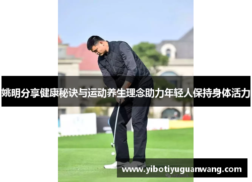 姚明分享健康秘诀与运动养生理念助力年轻人保持身体活力